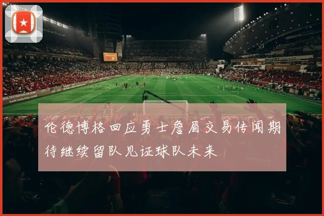 伦德博格回应勇士詹眉交易传闻期待继续留队见证球队未来