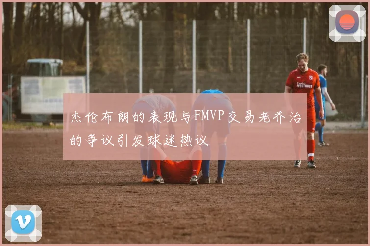 杰伦布朗的表现与FMVP交易老乔治的争议引发球迷热议