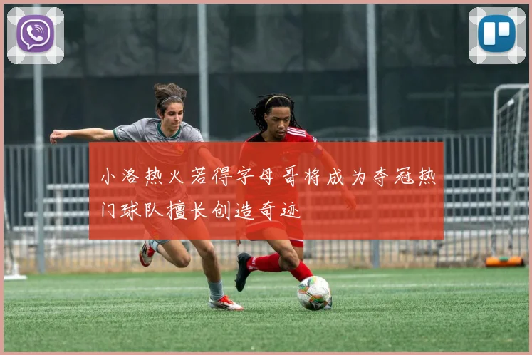 小洛热火若得字母哥将成为夺冠热门球队擅长创造奇迹
