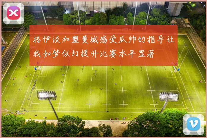 格伊谈加盟曼城感受瓜帅的指导让我如梦似幻提升比赛水平显著
