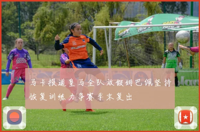 马卡报道皇马全队放假姆巴佩坚持恢复训练力争赛季末复出