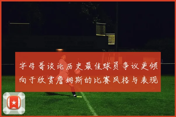 字母哥谈论历史最佳球员争议更倾向于欣赏詹姆斯的比赛风格与表现