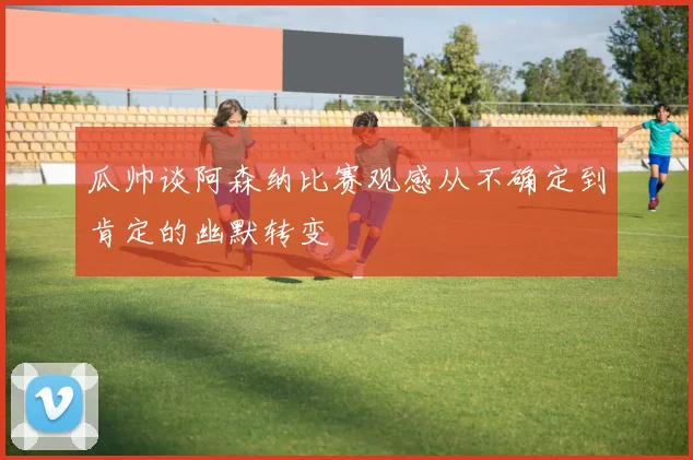 瓜帅谈阿森纳比赛观感从不确定到肯定的幽默转变