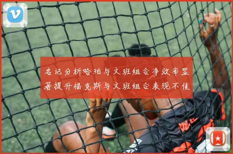 名记分析哈珀与文班组合净效率显著提升福克斯与文班组合表现不佳差距明显