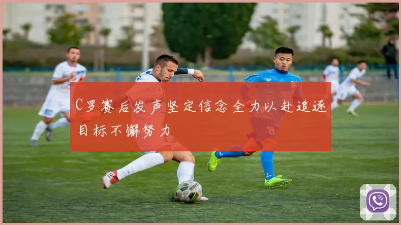 C罗赛后发声坚定信念全力以赴追逐目标不懈努力