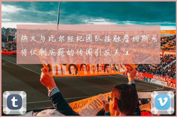 热火与比尔经纪团队接触詹姆斯或将仅剩底薪的传闻引发关注