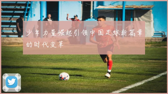 少年力量崛起引领中国足球新篇章的时代变革