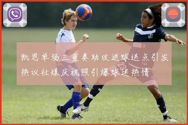 凯恩单场三重奏助攻进球送点引发热议社媒庆祝照引爆球迷热情