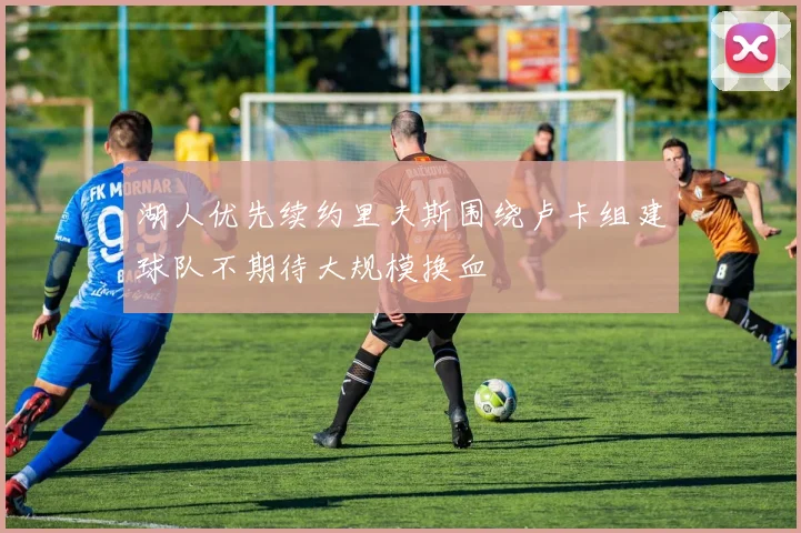 湖人优先续约里夫斯围绕卢卡组建球队不期待大规模换血