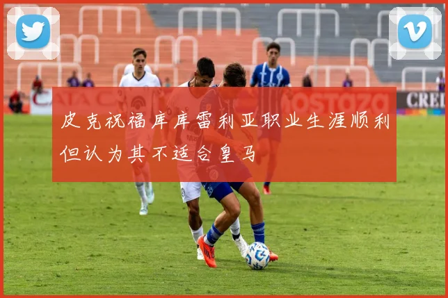 皮克祝福库库雷利亚职业生涯顺利但认为其不适合皇马