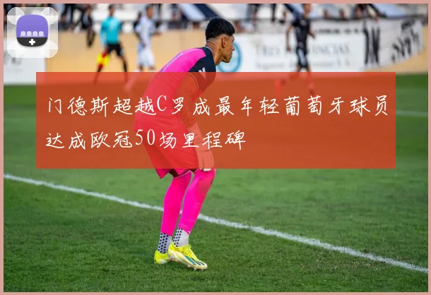 门德斯超越C罗成最年轻葡萄牙球员达成欧冠50场里程碑