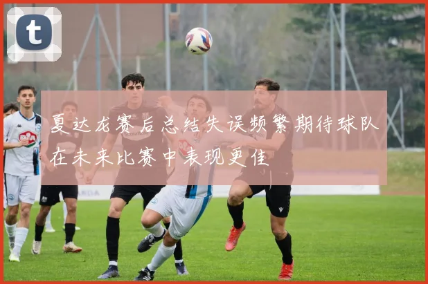 夏达龙赛后总结失误频繁期待球队在未来比赛中表现更佳