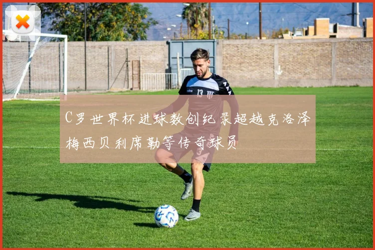 C罗世界杯进球数创纪录超越克洛泽梅西贝利席勒等传奇球员