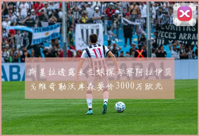 斯基拉透露米兰球探考察阿拉伊贝戈维奇勒沃库森要价3000万欧元