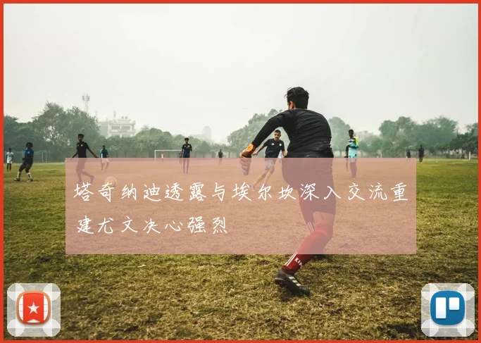 塔奇纳迪透露与埃尔坎深入交流重建尤文决心强烈
