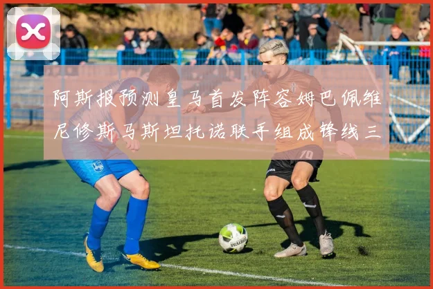 阿斯报预测皇马首发阵容姆巴佩维尼修斯马斯坦托诺联手组成锋线三叉戟