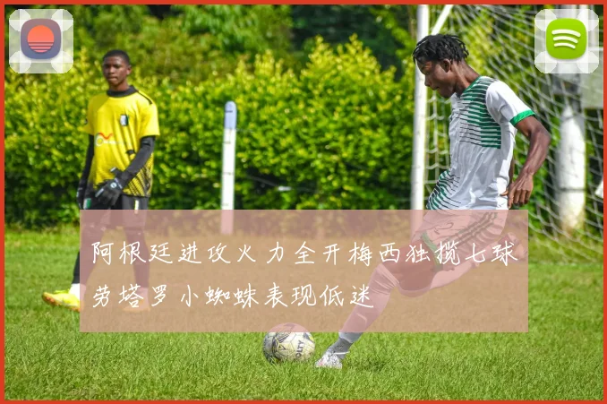 阿根廷进攻火力全开梅西独揽七球劳塔罗小蜘蛛表现低迷
